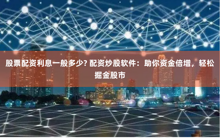 股票配资利息一般多少? 配资炒股软件：助你资金倍增，轻松掘金股市