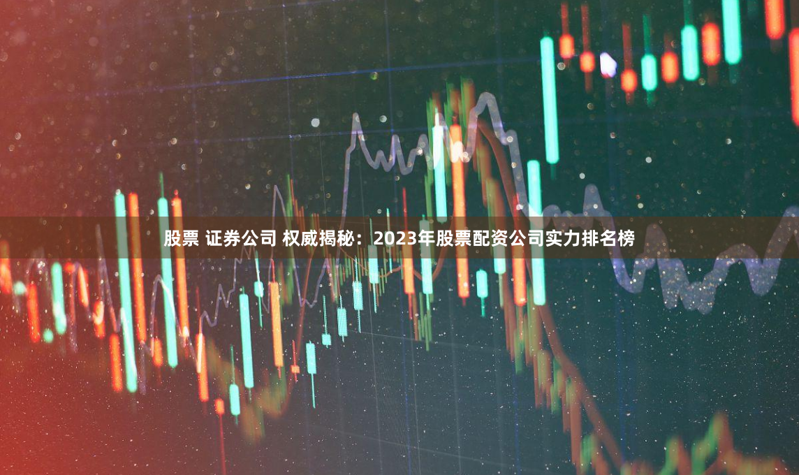 股票 证券公司 权威揭秘：2023年股票配资公司实力排名榜