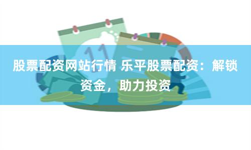 股票配资网站行情 乐平股票配资：解锁资金，助力投资