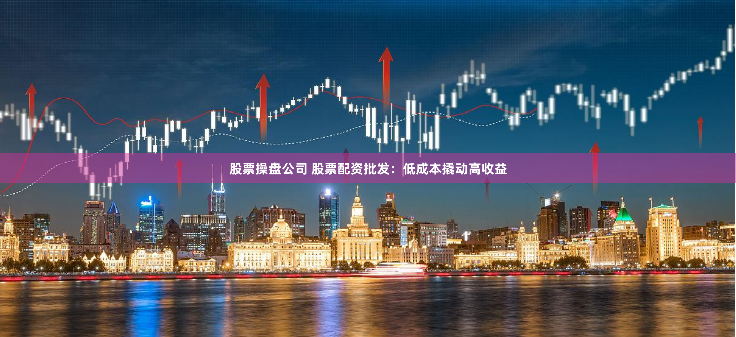 股票操盘公司 股票配资批发：低成本撬动高收益