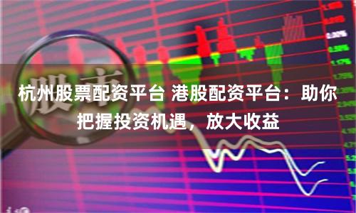 杭州股票配资平台 港股配资平台：助你把握投资机遇，放大收益