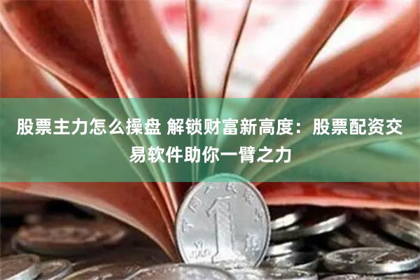 股票主力怎么操盘 解锁财富新高度：股票配资交易软件助你一臂之力