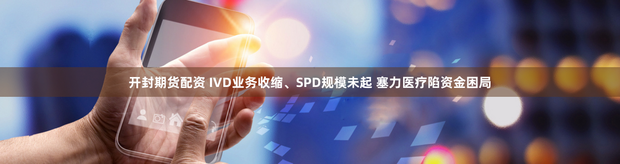开封期货配资 IVD业务收缩、SPD规模未起 塞力医疗陷资金困局