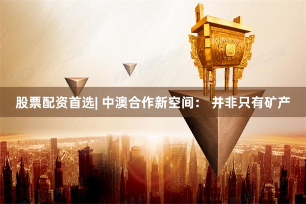 股票配资首选| 中澳合作新空间： 并非只有矿产