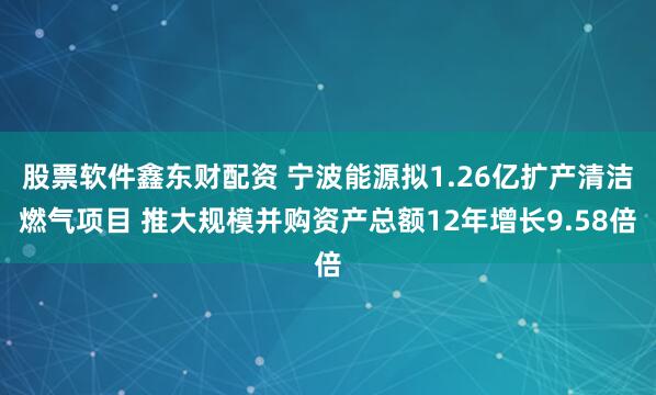 股票软件鑫东财配资 宁波能源拟1.26亿扩产清洁燃气项目 推大规模并购资产总额12年增长9.58倍