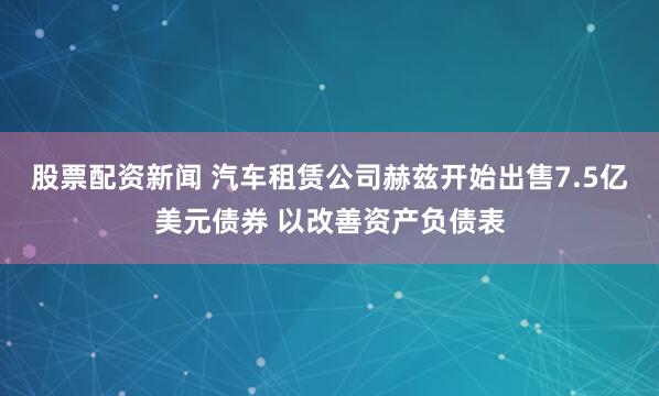 股票配资新闻 汽车租赁公司赫兹开始出售7.5亿美元债券 以改善资产负债表