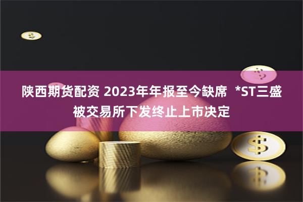陕西期货配资 2023年年报至今缺席  *ST三盛被交易所下发终止上市决定