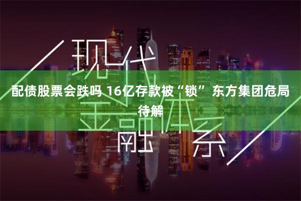 配债股票会跌吗 16亿存款被“锁” 东方集团危局待解