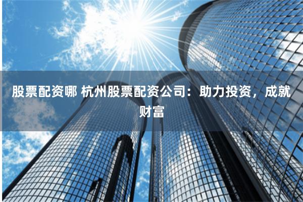 股票配资哪 杭州股票配资公司：助力投资，成就财富