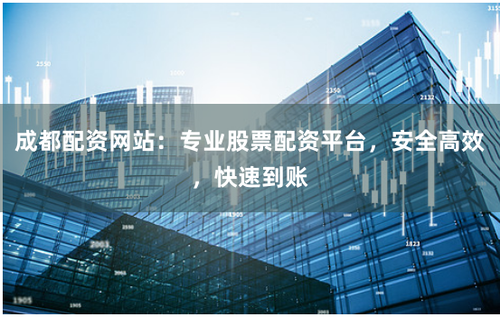 成都配资网站：专业股票配资平台，安全高效，快速到账